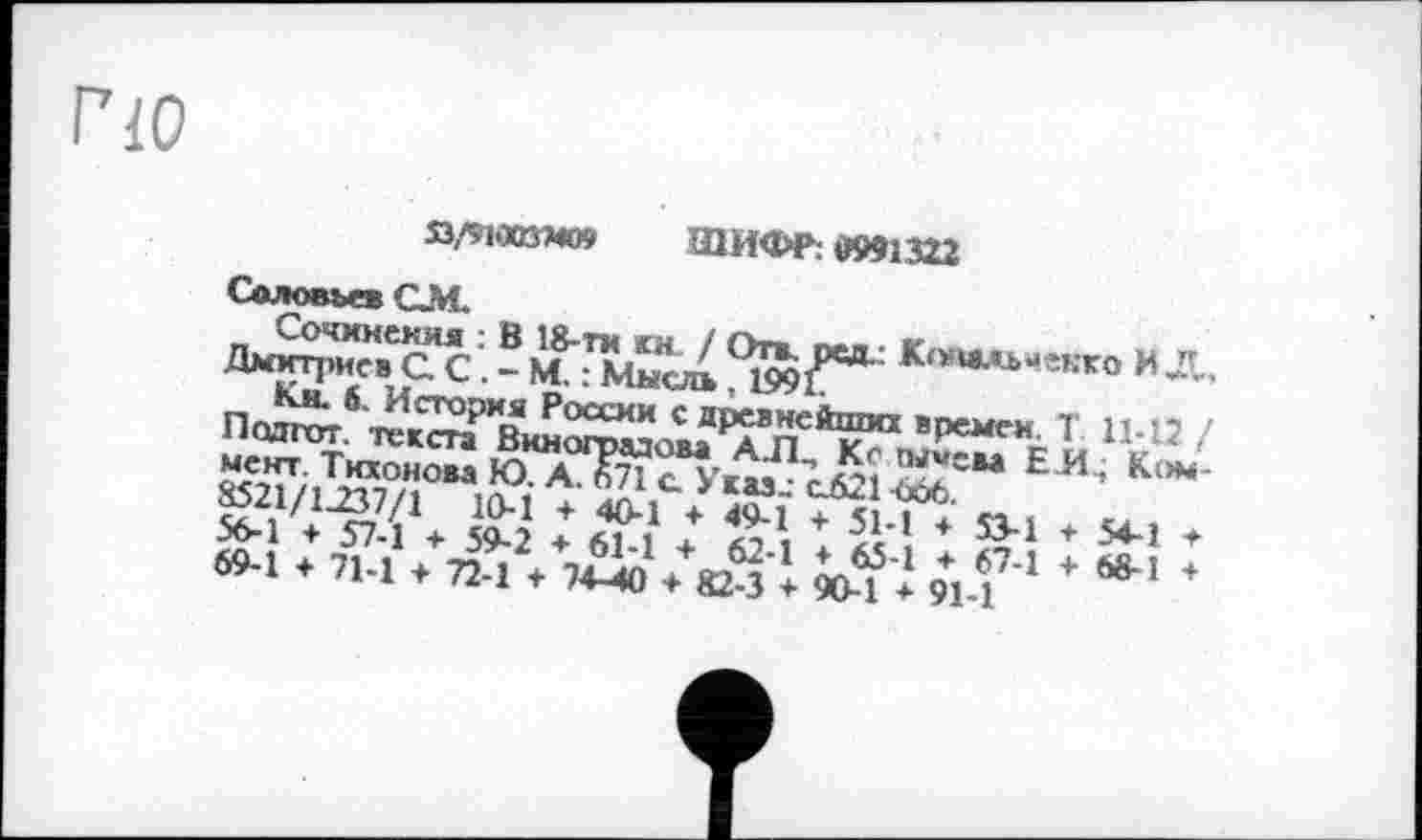 ﻿Г10
Q/9VKßH09 ШИФР: 0991322
Соловьев QM.
Сочинения : В 18-ти км. / Отв. мд.: Клныьчекко И Д, Дмитриев С. С. - М. : Мысль , 1991.
Км. б. История России с древнейших времен. Т 11-12 / Подгот. текста Виноградова АЛ., Кс гыисва ЕИ, Коммент. Тихонова Ю. А. 671 с. Указ-- с621 666.
8521/1237/1 10-1 + 40-1 + 49-1 + 51-1 + S3-1 + 54-1 * 56-1 ♦ 57-1 + 59-2 * 61-1 + 62-1 ♦ 65-1 ♦ 67-1 + 68-1 + 69-1 ♦ 71-1 + 72-1 + 74-40 + 82-3 + 90-1 * 91-1